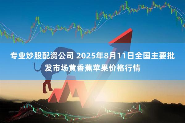 专业炒股配资公司 2025年8月11日全国主要批发市场黄香蕉苹果价格行情