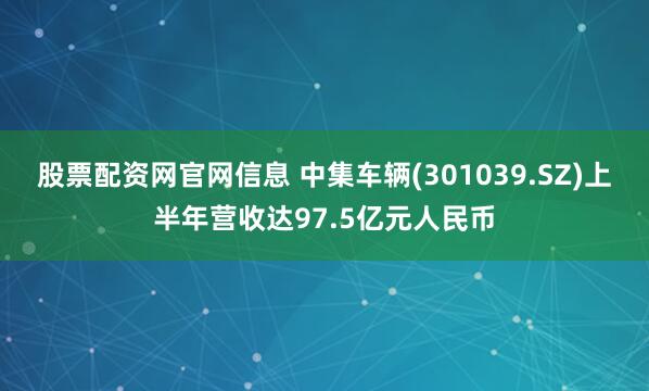 股票配资网官网信息 中集车辆(301039.SZ)上半年营收达97.5亿元人民币