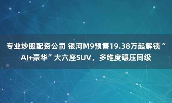 专业炒股配资公司 银河M9预售19.38万起解锁“AI+豪华”大六座SUV，多维度碾压同级