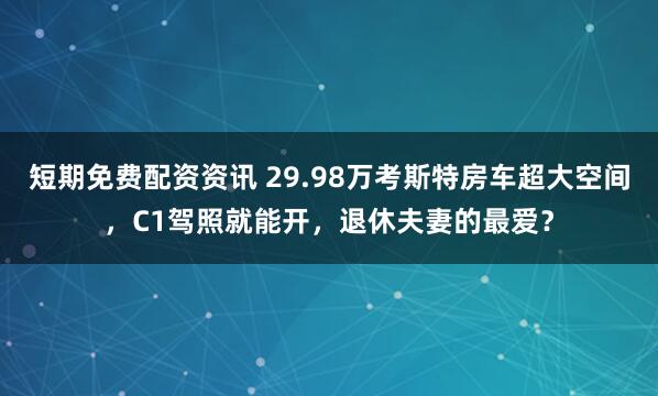 短期免费配资资讯 29.98万考斯特房车超大空间，C1驾照就能开，退休夫妻的最爱？