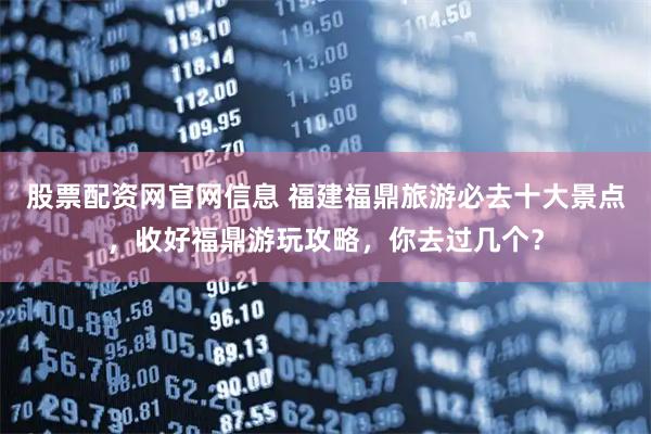 股票配资网官网信息 福建福鼎旅游必去十大景点，收好福鼎游玩攻略，你去过几个？