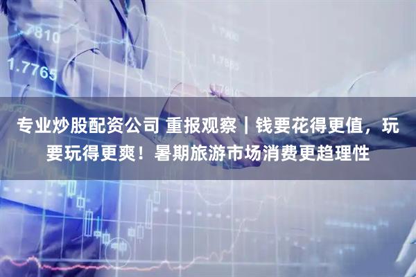 专业炒股配资公司 重报观察｜钱要花得更值，玩要玩得更爽！暑期旅游市场消费更趋理性