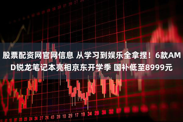 股票配资网官网信息 从学习到娱乐全拿捏！6款AMD锐龙笔记本亮相京东开学季 国补低至8999元