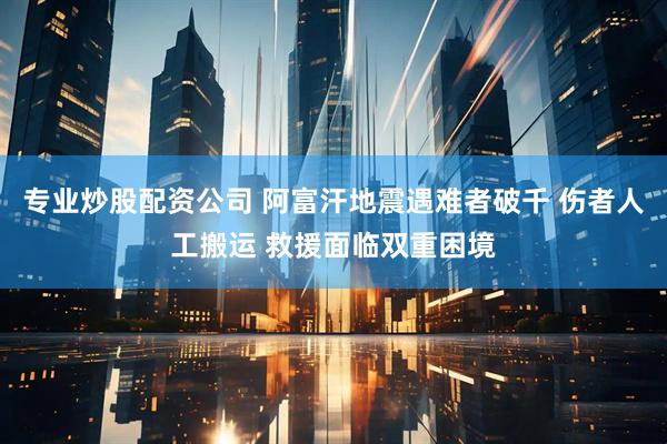 专业炒股配资公司 阿富汗地震遇难者破千 伤者人工搬运 救援面临双重困境