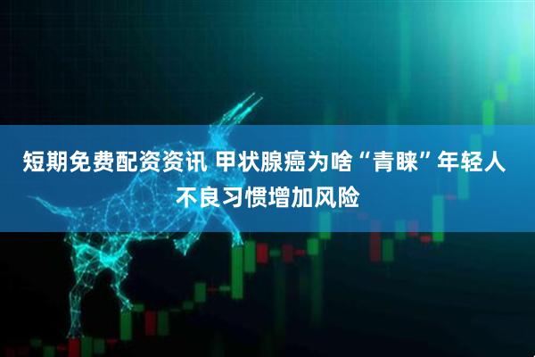 短期免费配资资讯 甲状腺癌为啥“青睐”年轻人 不良习惯增加风险