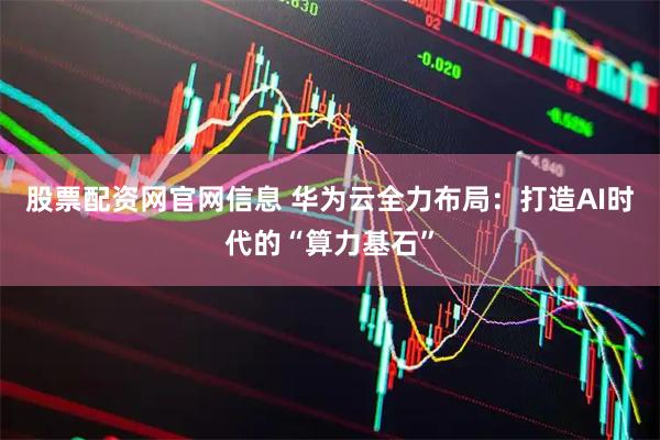 股票配资网官网信息 华为云全力布局：打造AI时代的“算力基石”