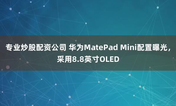 专业炒股配资公司 华为MatePad Mini配置曝光，采用8.8英寸OLED