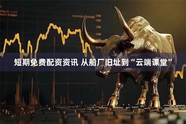 短期免费配资资讯 从船厂旧址到“云端课堂”