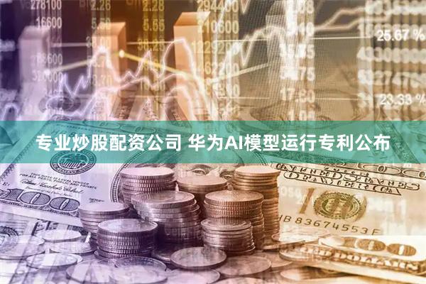 专业炒股配资公司 华为AI模型运行专利公布