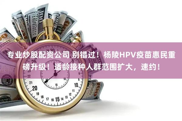 专业炒股配资公司 别错过！杨陵HPV疫苗惠民重磅升级！适龄接种人群范围扩大，速约！