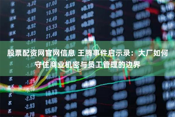 股票配资网官网信息 王腾事件启示录：大厂如何守住商业机密与员工管理的边界
