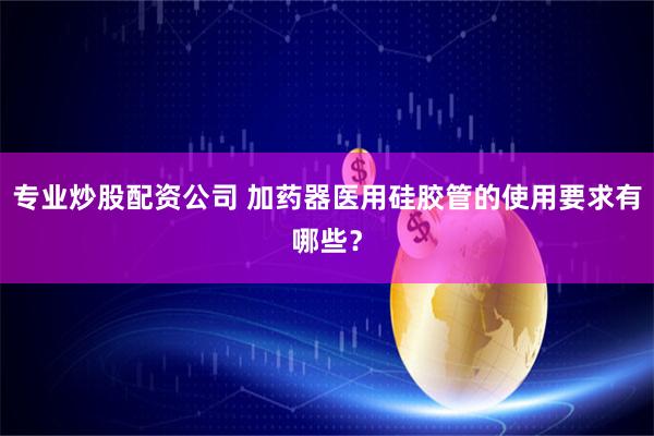 专业炒股配资公司 加药器医用硅胶管的使用要求有哪些？