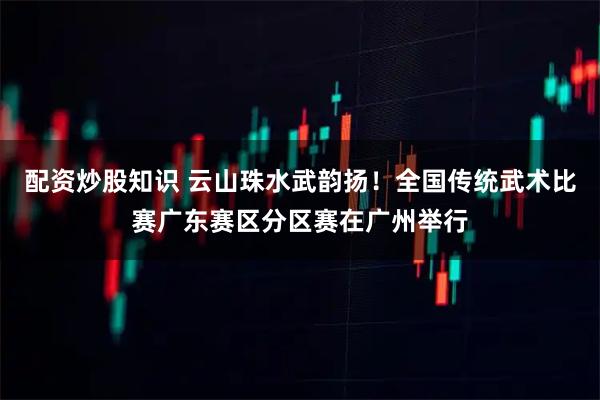 配资炒股知识 云山珠水武韵扬！全国传统武术比赛广东赛区分区赛在广州举行