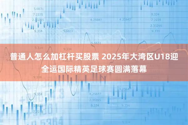 普通人怎么加杠杆买股票 2025年大湾区U18迎全运国际精英足球赛圆满落幕