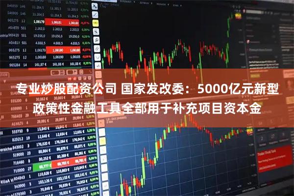 专业炒股配资公司 国家发改委：5000亿元新型政策性金融工具全部用于补充项目资本金