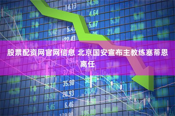 股票配资网官网信息 北京国安宣布主教练塞蒂恩离任