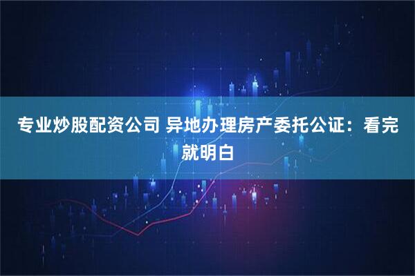 专业炒股配资公司 异地办理房产委托公证:看完就明白