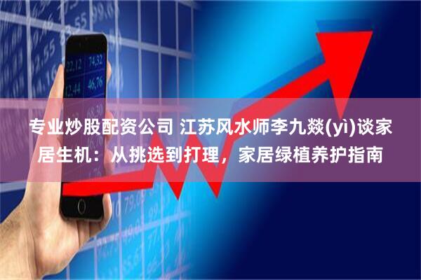 专业炒股配资公司 江苏风水师李九燚(yì)谈家居生机：从挑选到打理，家居绿植养护指南