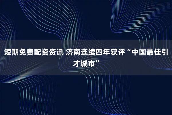 短期免费配资资讯 济南连续四年获评“中国最佳引才城市”