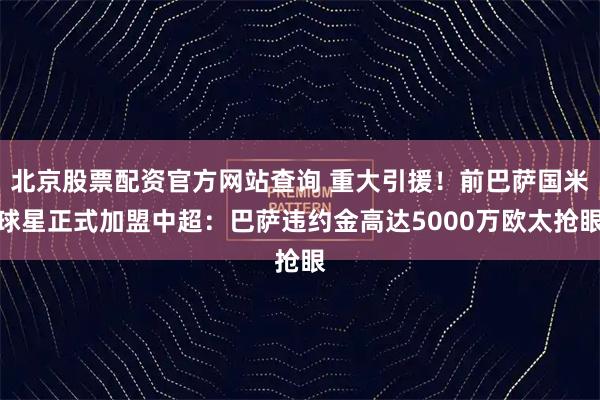 北京股票配资官方网站查询 重大引援！前巴萨国米球星正式加盟中超：巴萨违约金高达5000万欧太抢眼