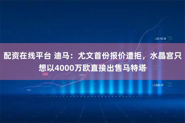 配资在线平台 迪马：尤文首份报价遭拒，水晶宫只想以4000万欧直接出售马特塔