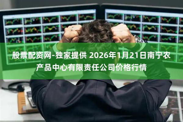 股票配资网-独家提供 2026年1月21日南宁农产品中心有限责任公司价格行情