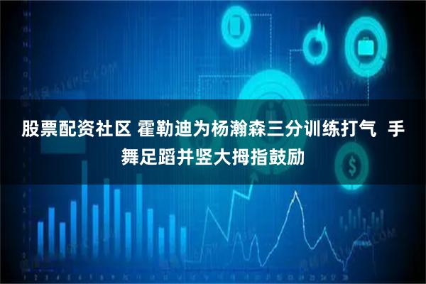 股票配资社区 霍勒迪为杨瀚森三分训练打气  手舞足蹈并竖大拇指鼓励