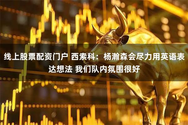 线上股票配资门户 西索科：杨瀚森会尽力用英语表达想法 我们队内氛围很好