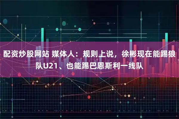 配资炒股网站 媒体人：规则上说，徐彬现在能踢狼队U21、也能踢巴恩斯利一线队