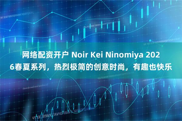 网络配资开户 Noir Kei Ninomiya 2026春夏系列，热烈极简的创意时尚，有趣也快乐
