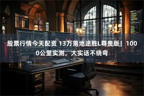 股票行情今天配资 13万落地途胜L尊贵版！1000公里实测，大实话不绕弯