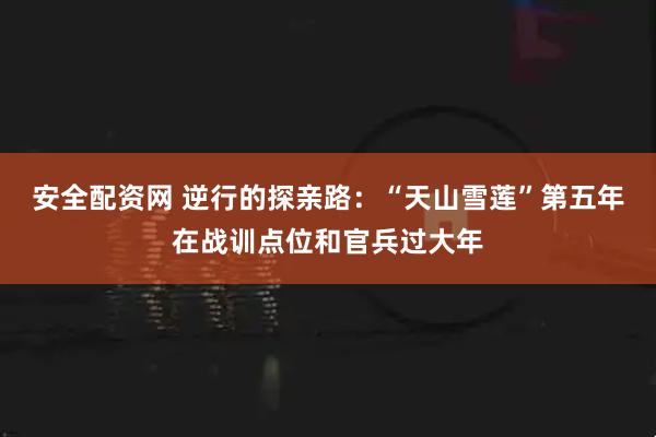 安全配资网 逆行的探亲路：“天山雪莲”第五年在战训点位和官兵过大年