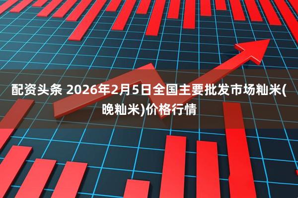 配资头条 2026年2月5日全国主要批发市场籼米(晚籼米)价格行情