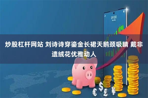 炒股杠杆网站 刘诗诗穿鎏金长裙天鹅颈吸睛 戴非遗绒花优雅动人