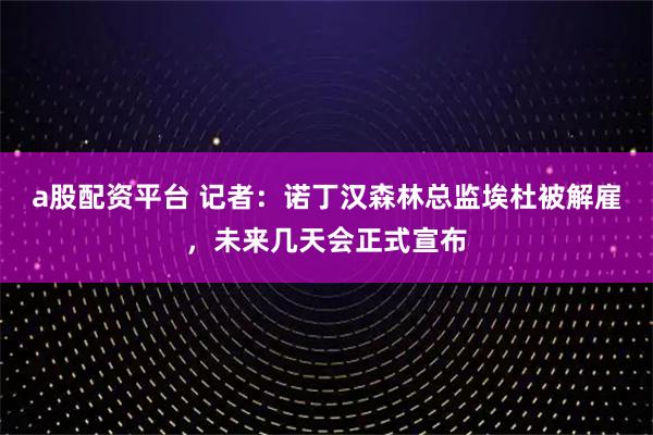 a股配资平台 记者：诺丁汉森林总监埃杜被解雇，未来几天会正式宣布