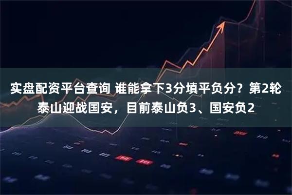 实盘配资平台查询 谁能拿下3分填平负分？第2轮泰山迎战国安，目前泰山负3、国安负2