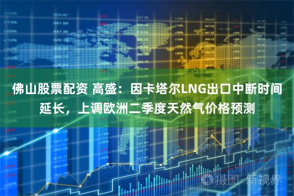 佛山股票配资 高盛：因卡塔尔LNG出口中断时间延长，上调欧洲二季度天然气价格预测