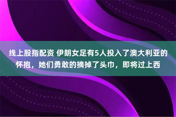 线上股指配资 伊朗女足有5人投入了澳大利亚的怀抱，她们勇敢的摘掉了头巾，即将过上西