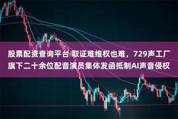 股票配资查询平台 取证难维权也难,729声工厂旗下二十余位配音演员集体发函抵制AI声音侵权