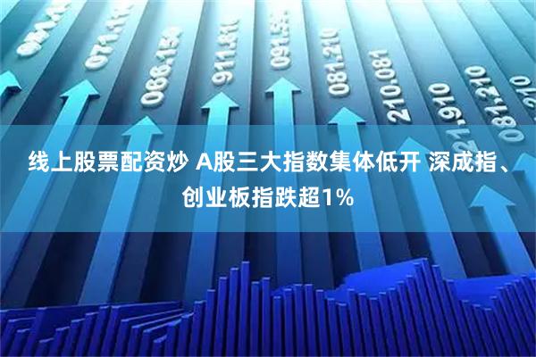 线上股票配资炒 A股三大指数集体低开 深成指、创业板指跌超1%