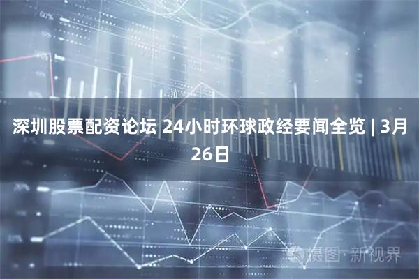 深圳股票配资论坛 24小时环球政经要闻全览 | 3月26日