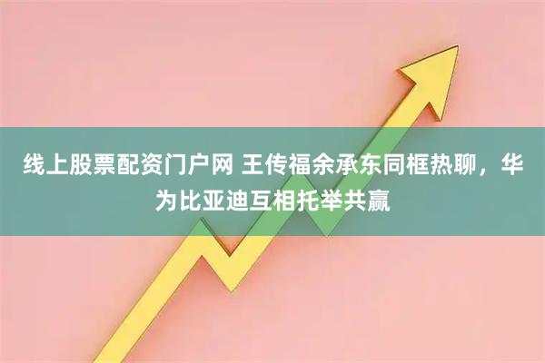 线上股票配资门户网 王传福余承东同框热聊，华为比亚迪互相托举共赢