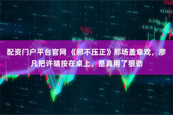 配资门户平台官网 《邪不压正》那场盖章戏，廖凡把许晴按在桌上，是真用了狠劲