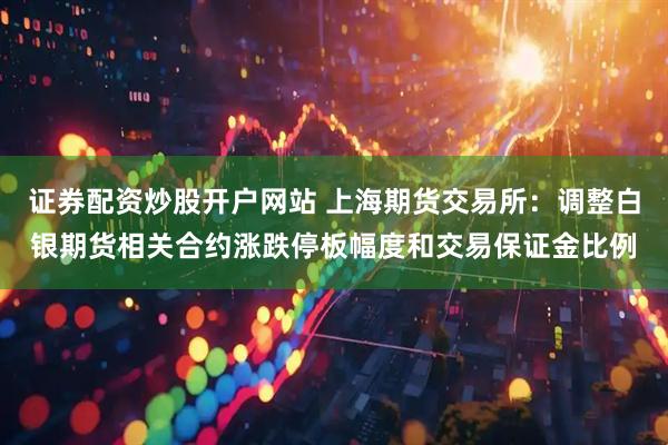 证券配资炒股开户网站 上海期货交易所：调整白银期货相关合约涨跌停板幅度和交易保证金比例