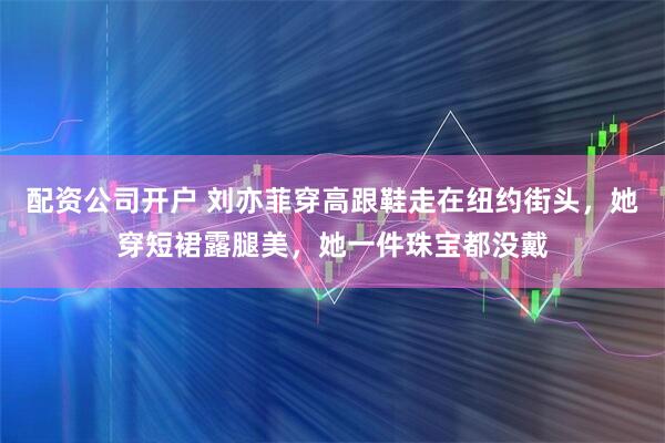 配资公司开户 刘亦菲穿高跟鞋走在纽约街头，她穿短裙露腿美，她一件珠宝都没戴