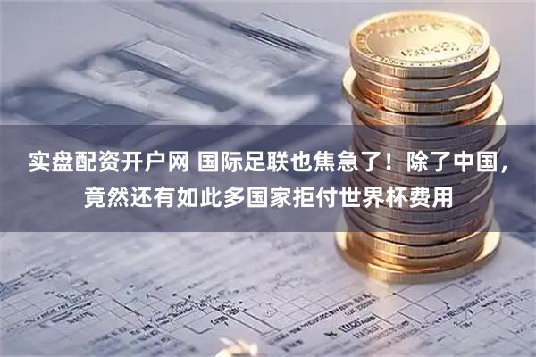 实盘配资开户网 国际足联也焦急了！除了中国，竟然还有如此多国家拒付世界杯费用