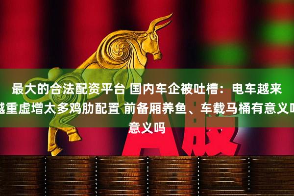 最大的合法配资平台 国内车企被吐槽：电车越来越重虚增太多鸡肋配置 前备厢养鱼、车载马桶有意义吗