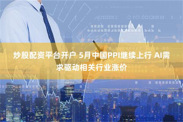 炒股配资平台开户 5月中国PPI继续上行 AI需求驱动相关行业涨价