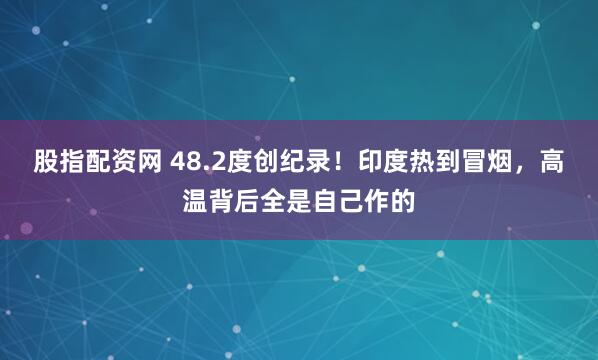 股指配资网 48.2度创纪录！印度热到冒烟，高温背后全是自己作的