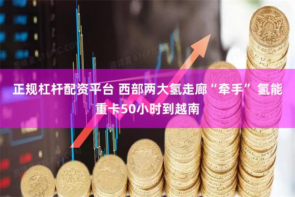 正规杠杆配资平台 西部两大氢走廊“牵手” 氢能重卡50小时到越南